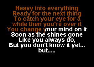 Heavy into everything
Ready for the next thing
Tocatoh your eye for a
while then you're over It .

You change your mind on It
Soon as he shines gone
Like you always go,
But you dcan'g know It yet...

u .....