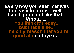 Every boy ou ever met was
top easy 0 f0rggt...well...
I ain't gomg out like that...
Whoa .......
You think It's gasy...
but that's a lie...
The onl reason thatyou're
goo at goodbye Is...