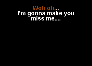 Woh oh...
I' m gonna make you
miss me..