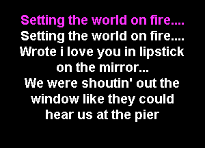 Setting the world on fire...
Setting the world on fire...
Wrote i love you in lipstick
on the mirror...
We were shoutin' out the
window like they could
hear us at the pier