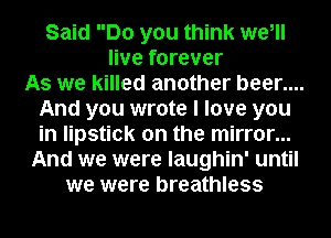 Said Do you think we,
live forever
As we killed another beer....
And you wrote I love you
in lipstick on the mirror...
And we were laughin' until
we were breathless