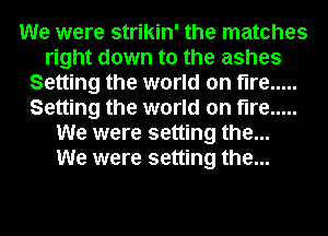 We were strikin' the matches
right down to the ashes
Setting the world on fire .....
Setting the world on fire .....
We were setting the...

We were setting the...