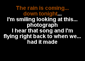 The rain is coming...
down tonight...
I'm smiling looking at this...
photograph
I hear that song and I'm
flying right back to when we...
had it made