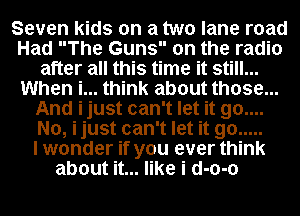 Seven kids on a two lane road
Had The Guns on the radio
after all this time it still...
When i... think about those...
And ijust can't let it 90....
No, ijust can't let it go .....

I wonder if you ever think
about it... like i d-o-o