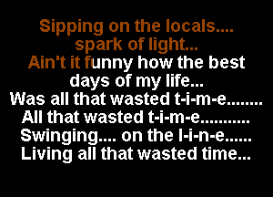 Sipping on the locals....
spark of light...
Ain't it funny how the best
days of my life...

Was all that wasted t-i-m-e ........
All that wasted t-i-m-e ...........
Swinging... on the l-i-n-e ......
Living all that wasted time...