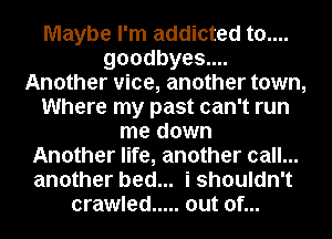 Maybe I'm addicted t0....
goodbyes....
Another vice, another town,
Where my past can't run
me down
Another life, another call...
another bed... i shouldn't
crawled ..... out of...