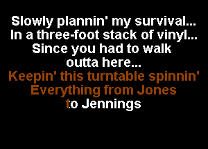 Slowly plannin' my survival...
In a three-foot stack of vinyl...
Since you had to walk
outta here...

Keepin' this turntable spinnin'
Everything from Jones
to Jennings