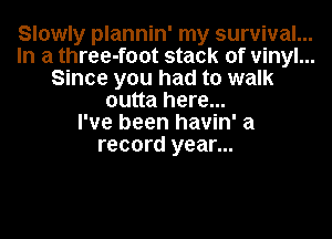 Slowly plannin' my survival. ...
In a three-foot stack of vinyl...
Since you had to walk
outta here...
I've been havin' a
record year...
