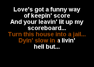 Love's got a funny way
of keepin' score
And your leavin' lit up my
scoreboard...
Turn this house into ajail...
Dyin' slow in a livin'
hell but...