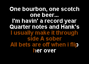 One bourbon, one scotch
one beer...

I'm havin' a record year
Quarter notes and Hank's
I usually make it through

side A sober
All bets are off when i flip
her over