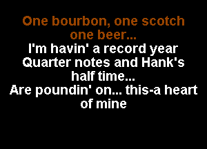 One bourbon, one scotch
one beer...

I'm havin' a record year
Quarter notes and Hank's
half time...

Are poundin' 0n... this-a heart
of mine