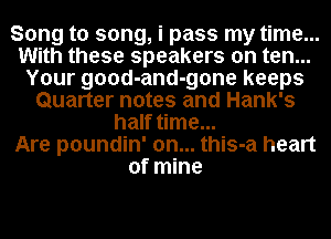 Song to song, i pass my time...
With these speakers on ten...
Your good-and-gone keeps
Quarter notes and Hank's
half time...

Are poundin' 0n... this-a heart
of mine