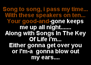 Song to song, i pass my time...
With these speakers on ten...
Your good-and-gone keeps
me up all night .......
Along with Songs In The Key
Of Life i'm...

Either gonna get over you
or l'm-a gonna blow out
my ears....