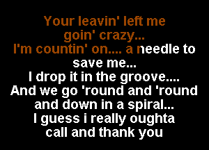 Your leavin' left me
goin' crazy...
I'm countin' 0n.... a needle to
save me...

I drop it in the groove....
And we go 'round and 'round
and down in a spiral...

I guess i really oughta
call and thank you