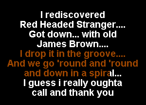 I rediscovered
Red Headed Stranger....
Got down... with old
James Brown...

I drop it in the groove....
And we go 'round and 'round
and down in a spiral...

I guess i really oughta
call and thank you