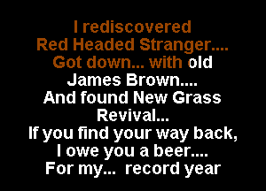 I rediscovered
Red Headed Stranger....
Got down... with old
James Brown....
And found New Grass
Revival...
If you fund your way back,

I owe you a beer....

For my... record year