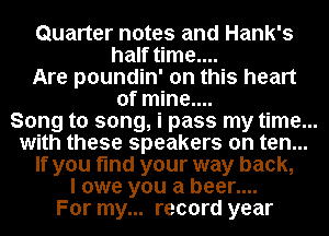 Quarter notes and Hank's
half time....

Are poundin' on this heart
of mine....

Song to song, i pass my time...
with these speakers on ten...
If you find your way back,

I owe you a beer....

For my... record year