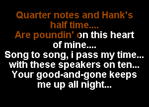 Quarter notes and Hank's
half time....

Are poundin' on this heart
of mine....

Song to song, i pass my time...

with these speakers on ten...

Your good-and-gone keeps

me up all night...