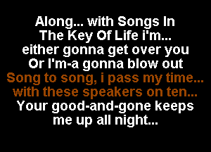 Along... with Songs In
The Key Of Life i'm...
either gonna get over you
Or l'm-a gonna blow out
Song to song, i pass my time...
with these speakers on ten...
Your good-and-gone keeps
me up all night...