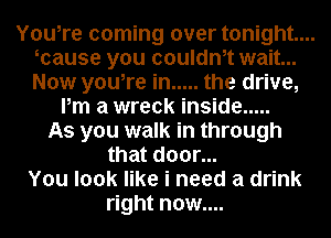 You,re coming over tonight...
ocause you oouldnot wait...
Now you,re in ..... the drive,

Pm a wreck inside .....
As you walk in through
that door...
You look like i need a drink
right now....
