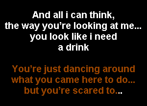 And all i can think,
the way you,re looking at me...
you look like i need

a drink

You,re just dancing around
what you came here to do...
but you,re scared to...