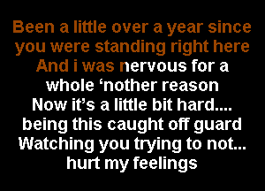Been a little over a year since
you were standing right here
And i was nervous for a
whole mother reason
Now ifs a little bit hard....
being this caught off guard
Watching you trying to not...
hurt my feelings
