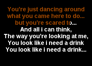 Youire just dancing around
what you came here to do...
but youire scared to...
And all i can think,

The way youire looking at me,
You look like i need a drink
You look like i need a drink...