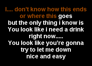 l.... donit know how this ends

or where this goes

but the only thing i know is

You look like i need a drink

right now .....

You look like youire gonna

try to let me down
nice and easy