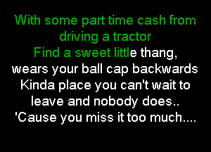 With some part time cash from
driving a tractor
Find a sweet little thang,
wears your ball cap backwards
Kinda place you can't wait to
leave and nobody does..
'Cause you miss it too much....