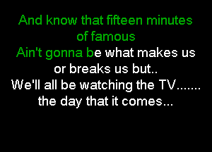And know that fifteen minutes
of famous
Ain't gonna be what makes us
or breaks us but..
We'll all be watching the TV .......
the day that it comes...
