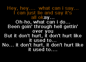 Hey, hey.... what can i say...
I can just lie and say it's
all okay...

Oh-ho, what can i do...
Been goin' through hell gettin'
over you
But it don't hurt, it don't hurt like
it used to...

No... it don't hurt, it don't hurt like
it used t0....