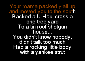 Your mama packed y'all u
and moved you to the sout
Backed a U-Haul cross a
one-tree yard
To a tin roof shotgun
house.

You didn't know nobody,
didn't talk too much
Had a rockin little body
with a yan ee strut