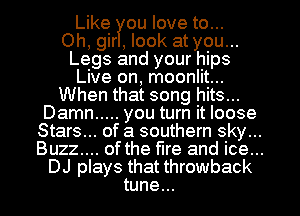 Like ou love to...

Oh, gir , look at you...
Legs and your hips
Live on, moonlit...
When that song hits...
Damn ..... you turn it loose
Stars... of a southern sky...
Buzz.... ofthe fire and ice...
DJ plays that throwback
tune...
