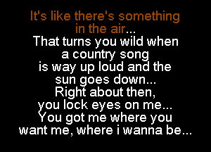 It's like there's something
in the air...
That turns you wild when
a country song
is way up loud and the
sun goes down...
Right about then,
ou lock eyes on me...
ou got me where you
want me, where i wanna be...