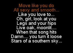 Move like you do
All sexy and smooth...
Like you love to...
Oh, girl, look at you
Legs and your hips
Live oak, moonlit...
When that song hits
Damn.... you turn It loose
Stars of a southern sky...

g