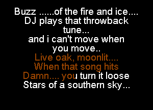 Buzz ...... of the fire and ice....

DJ plays that throwback
tune...
and i can't move when
you move..

Live oak, moonlit...
When that song hits
Damn... you turn It loose
Stars of a southern sky...