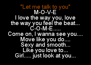 Let me talk to you
M-O-V-E
I love the way ou, love

the way you fee the beat...
C-O-M-E .....

Come on, I wanna see you....

Move like you do....
Sexy and smooth...
Like you love to...
Girl ..... just look at you...