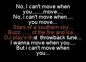 No, I can't move when
you ........ move....
No, I can't move when....
you move...
Stars of a southern sky...
Buzz ....... of the fire and Ice...
DJ play's that throwback tune...
I wanna move when ou....
But i can't move w en
you...