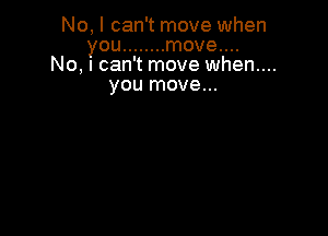 No, I can't move when
you ........ move....
No, I can't move when...
you move...