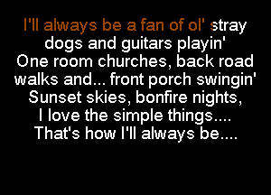 I'll always be a fan of ol' stray
dogs and guitars playin'
One room churches, back road
walks and... front porch swingin'
Sunset skies, bonfire nights,

I love the simple things....
That's how I'll always be....