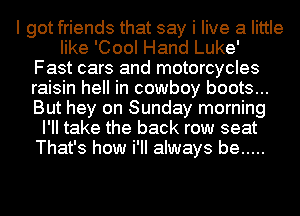 I got friends that say i live a little
like 'Cool Hand Luke'
Fast cars and motorcycles
raisin hell in cowboy boots...
But hey on Sunday morning
I'll take the back row seat
That's how i'II always be .....