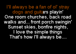 I'll always be a fan of ol' stray
dogs and guitars playin'
One room churches, back road
walks and... front porch swingin'
Sunset skies, bonfire nights,

I love the simple things
That's how I'll always be....
