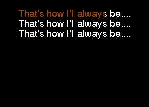 That's how I'll always be....
That's how I'll always be....
That's how I'll always be....