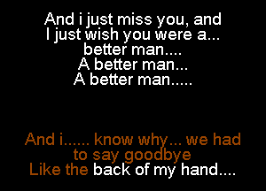 And ijuist miss you, and
I just WlSh you were a...
better man....

A better man...

A better man .....

And i ...... know wry... we had
to say goo bye
Like the back of my hand....
