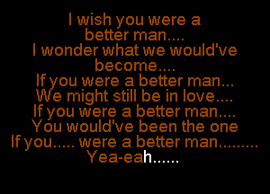 I wish you were a
better man....
I wonder what we would've
become....
If ou were a better man...
e might still be In love....
If you were a better man....
You would've been the one
If you ..... were a better man .........
Yea-eah ......