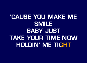 'CAUSE YOU MAKE ME
SMILE
BABY JUST
TAKE YOUR TIME NOW
HOLDIN' ME TIGHT