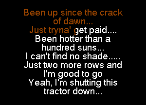 Been up since the crack
of dawn...

Just tryna' get paid....
Been hotter than a
hundred suns...

I can't fund no shade .....
Just two more rows and
I'm good to go

Yeah, I'm shutting this
tractor down... I