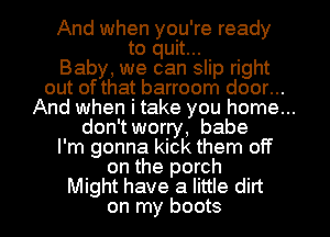 And when you're ready
to quit...
Baby, we can slip right
out of that barroom door...
And when i take you home...
don't worry, babe
I'm gonna kick them off
on the porch
Might have a little dirt
on my boots