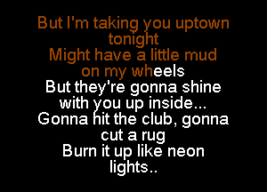 But I'm taking 14w uptown
tonlg t
Might have a little mud
on my wheels
But they're gonna shine
with ou up inside...
Gonna it the club, gonna
cut a rug
Burn it up like neon
lights..