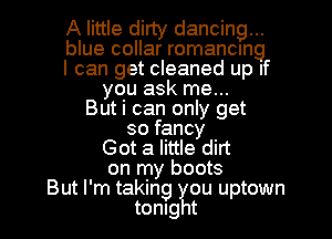 A little dirty dancing...
blue collar romancmg
I can get cleaned up If
you ask me...
Buti can only get
so fancy
Got a little dirt
on my boots
But I'm taking ?u uptown
tonlg t